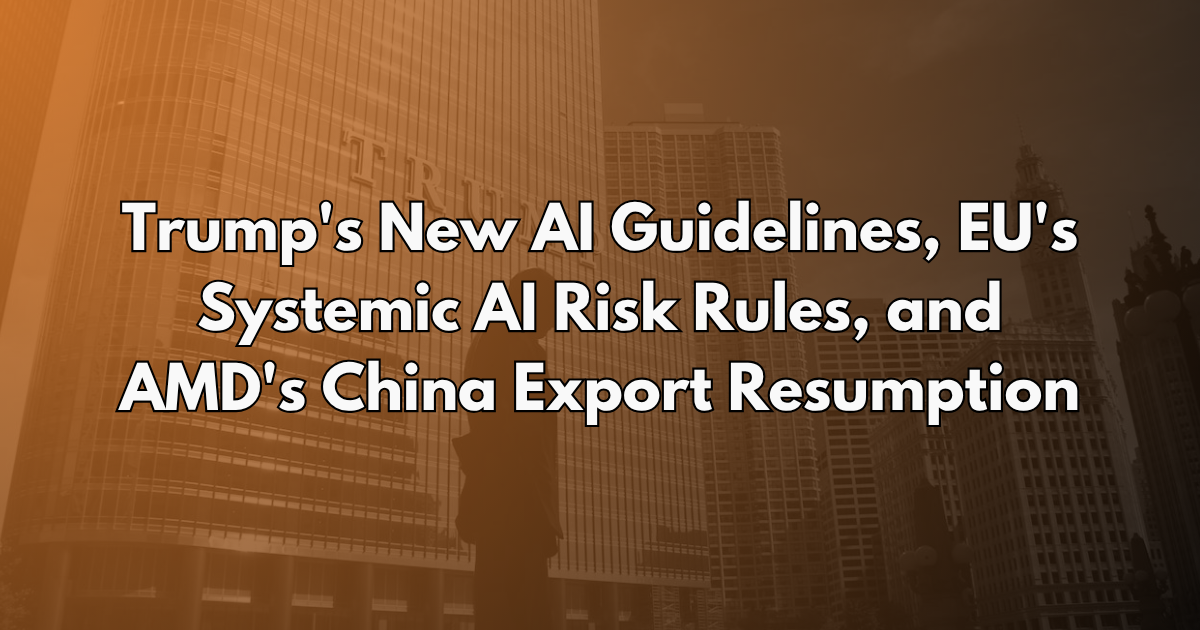Trump's New AI Guidelines, EU's Systemic AI Risk Rules, and AMD's China Export Resumption - AI Policy Brief #27