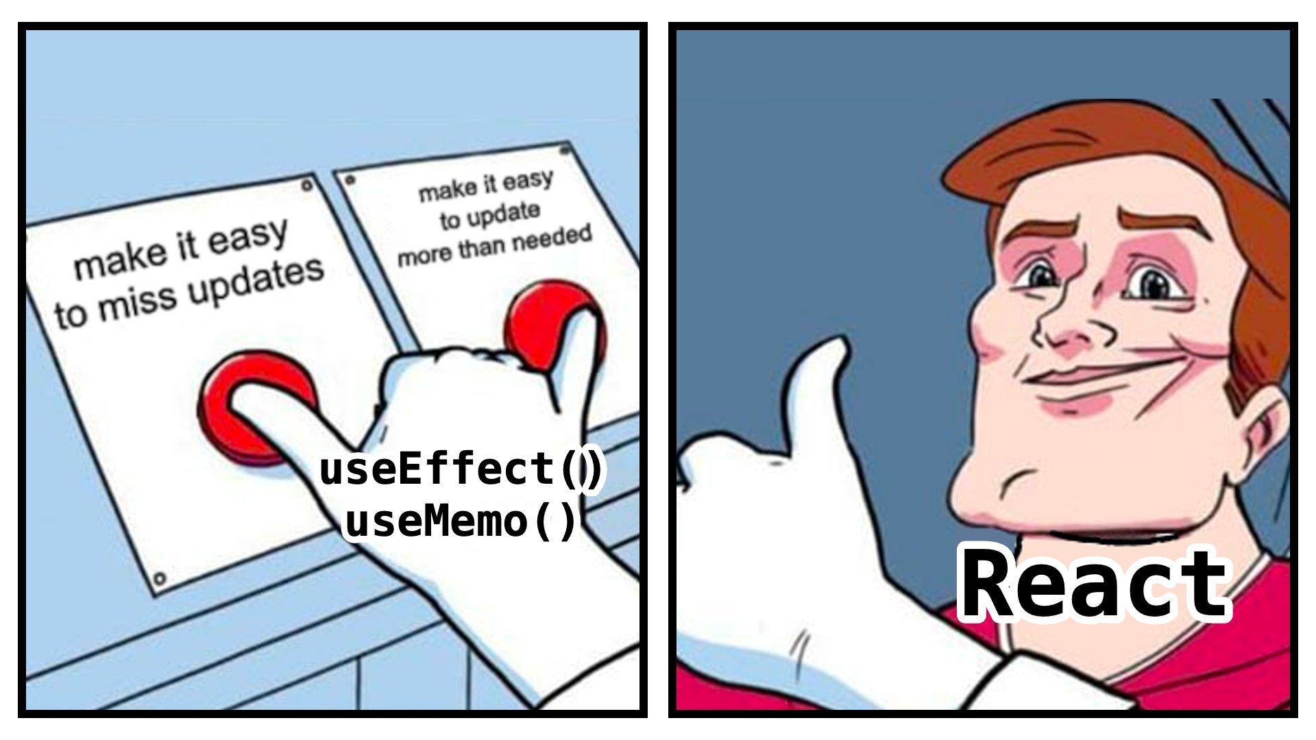Two buttons meme. 

Panel 1: One button is “make it easy to miss updates”, another is “make it easy to update more than needed”. The hand, labelled "useEffect, useMemo" is pressing both buttons.

Panel 2:
The man, labelled "React", is smiling and giving a thumbs up gesture.